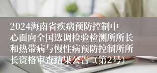 2024海南省疾病预防控制中心面向全国选调检验检测所所长和热带病与慢性病预防控制所所长资格审查结果公告（第2号）