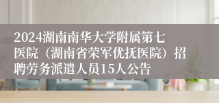 2024湖南南华大学附属第七医院（湖南省荣军优抚医院）招聘劳务派遣人员15人公告