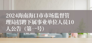 2024海南海口市市场监督管理局招聘下属事业单位人员10人公告（第一号）