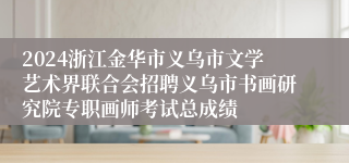 2024浙江金华市义乌市文学艺术界联合会招聘义乌市书画研究院专职画师考试总成绩