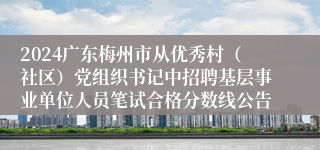 2024广东梅州市从优秀村（社区）党组织书记中招聘基层事业单位人员笔试合格分数线公告