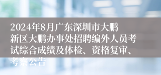 2024年8月广东深圳市大鹏新区大鹏办事处招聘编外人员考试综合成绩及体检、资格复审、考察公告