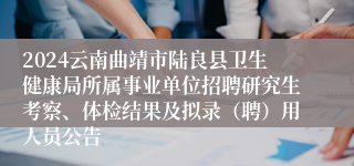 2024云南曲靖市陆良县卫生健康局所属事业单位招聘研究生考察、体检结果及拟录（聘）用人员公告