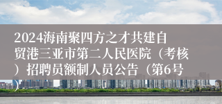 2024海南聚四方之才共建自贸港三亚市第二人民医院（考核）招聘员额制人员公告（第6号）