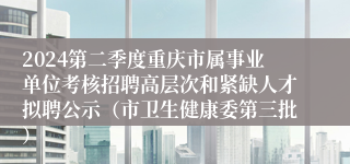 2024第二季度重庆市属事业单位考核招聘高层次和紧缺人才拟聘公示（市卫生健康委第三批）