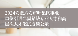 2024安徽六安市叶集区事业单位引进急需紧缺专业人才和高层次人才笔试成绩公示