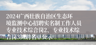 2024广西壮族自治区生态环境监测中心招聘实名制工作人员专业技术综合岗2、专业技术综合岗3拟聘名单公示