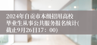 2024年自贡市本级招用高校毕业生从事公共服务报名统计(截止9月26日17：00)