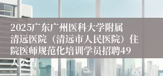 2025广东广州医科大学附属清远医院（清远市人民医院）住院医师规范化培训学员招聘49人公告