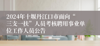 2024年十堰丹江口市面向“三支一扶”人员考核聘用事业单位工作人员公告