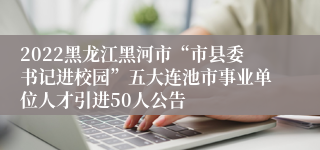 2022黑龙江黑河市“市县委书记进校园”五大连池市事业单位人才引进50人公告