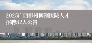 2025广西柳州柳钢医院人才招聘82人公告 