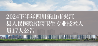 2024下半年四川乐山市夹江县人民医院招聘卫生专业技术人员17人公告