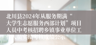 北川县2024年从服务期满“大学生志愿服务西部计划”项目人员中考核招聘乡镇事业单位工作人员实绩考核成绩公示