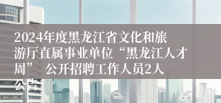 2024年度黑龙江省文化和旅游厅直属事业单位“黑龙江人才周”  公开招聘工作人员2人公告