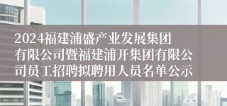 2024福建浦盛产业发展集团有限公司暨福建浦开集团有限公司员工招聘拟聘用人员名单公示