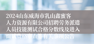 2024山东威海市乳山鑫蜜客人力资源有限公司招聘劳务派遣人员技能测试合格分数线及进入面试资格审查等有关事项公告