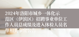 2024年洛阳市城乡一体化示范区（伊滨区）招聘事业单位工作人员总成绩及进入体检人员名单相关事宜公告