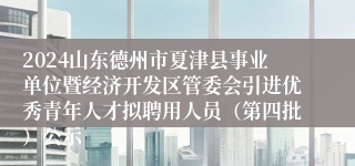 2024山东德州市夏津县事业单位暨经济开发区管委会引进优秀青年人才拟聘用人员（第四批）公示