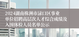 2024湖南株洲市渌口区事业单位招聘高层次人才综合成绩及入围体检人员名单公示