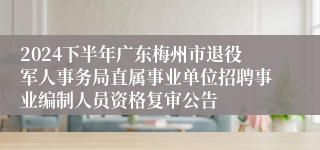 2024下半年广东梅州市退役军人事务局直属事业单位招聘事业编制人员资格复审公告