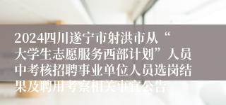 2024四川遂宁市射洪市从“大学生志愿服务西部计划”人员中考核招聘事业单位人员选岗结果及聘用考察相关事宜公告