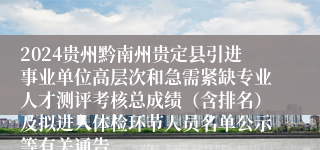 2024贵州黔南州贵定县引进事业单位高层次和急需紧缺专业人才测评考核总成绩（含排名）及拟进入体检环节人员名单公示等有关通告