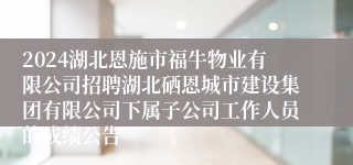 2024湖北恩施市福牛物业有限公司招聘湖北硒恩城市建设集团有限公司下属子公司工作人员的成绩公告