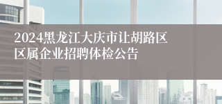 2024黑龙江大庆市让胡路区区属企业招聘体检公告