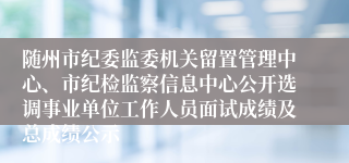 随州市纪委监委机关留置管理中心、市纪检监察信息中心公开选调事业单位工作人员面试成绩及总成绩公示