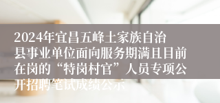 2024年宜昌五峰土家族自治县事业单位面向服务期满且目前在岗的“特岗村官”人员专项公开招聘笔试成绩公示