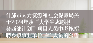 什邡市人力资源和社会保障局关于2024年从“大学生志愿服务西部计划”项目人员中考核招聘乡镇事业单位工作人员的公告