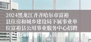 2024黑龙江齐齐哈尔市富裕县住房和城乡建设局下属事业单位富裕县公用事业服务中心招聘公益性岗位拟聘用人员公示