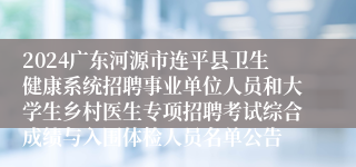 2024广东河源市连平县卫生健康系统招聘事业单位人员和大学生乡村医生专项招聘考试综合成绩与入围体检人员名单公告