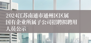 2024江苏南通市通州区区属国有企业所属子公司招聘拟聘用人员公示