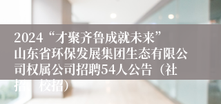 2024“才聚齐鲁成就未来”山东省环保发展集团生态有限公司权属公司招聘54人公告（社招、校招）