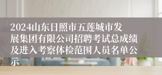 2024山东日照市五莲城市发展集团有限公司招聘考试总成绩及进入考察体检范围人员名单公示