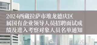 2024西藏拉萨市堆龙德庆区属国有企业领导人员招聘面试成绩及进入考察对象人员名单通知