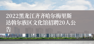 2022黑龙江齐齐哈尔梅里斯达斡尔族区文化馆招聘20人公告