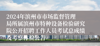 2024年滨州市市场监督管理局所属滨州市特种设备检验研究院公开招聘工作人员考试总成绩及考察体检公告