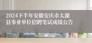 2024下半年安徽安庆市太湖县事业单位招聘笔试成绩公告