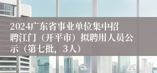 2024广东省事业单位集中招聘江门（开平市）拟聘用人员公示（第七批，3人）