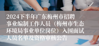 2024下半年广东梅州市招聘事业编制工作人员（梅州市生态环境局事业单位岗位）入围面试人员名单及资格审核公告