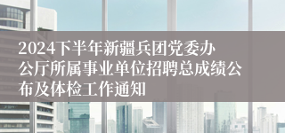 2024下半年新疆兵团党委办公厅所属事业单位招聘总成绩公布及体检工作通知