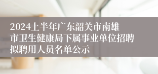 2024上半年广东韶关市南雄市卫生健康局下属事业单位招聘拟聘用人员名单公示