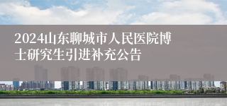 2024山东聊城市人民医院博士研究生引进补充公告