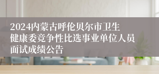 2024内蒙古呼伦贝尔市卫生健康委竞争性比选事业单位人员面试成绩公告