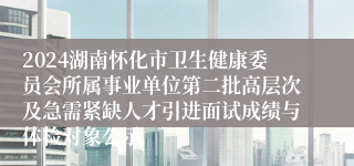 2024湖南怀化市卫生健康委员会所属事业单位第二批高层次及急需紧缺人才引进面试成绩与体检对象公示