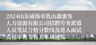 2024山东威海市乳山鑫蜜客人力资源有限公司招聘劳务派遣人员笔试合格分数线及进入面试资格审查等有关事项通知