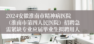 2024安徽淮南市精神病医院（淮南市第四人民医院）招聘急需紧缺专业应届毕业生拟聘用人员名单公示